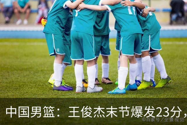 中国男篮：王俊杰末节爆发23分，崔永熙状态回暖，王浩然得分上双